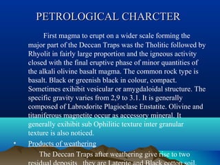 PETROLOGICAL CHARCTERPETROLOGICAL CHARCTER
First magma to erupt on a wider scale forming the
major part of the Deccan Traps was the Tholitic followed by
Rhyolit in fairly large proportion and the igneous activity
closed with the final eruptive phase of minor quantities of
the alkali olivine basalt magma. The common rock type is
basalt. Black or greenish black in colour, compact.
Sometimes exihibit vesicular or amygdaloidal structure. The
specific gravity varies from 2,9 to 3.1. It is generally
composed of Labrodorite Plagioclase Enstatite. Olivine and
titaniferous magnetite occur as accessory mineral. It
generally exihibit sub Ophilitic texture inter granular
texture is also noticed.
• Products of weathering
The Deccan Traps after weathering give rise to two
 