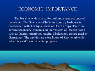 ECONOMIC IMPORTANCEECONOMIC IMPORTANCE
The basalt is widely used for building construction, rod
metals etc. The Gate way of India in Bombay harbours is
constructed with Trachytic rocks of Deccan traps. There are
several secondary minerals in the vesicles of Deccan basalt
such as Quartz, Amethyst, Augite, Chalcedony etc are used as
Gemstones. The cavities are store house of Zeolite minerals
which is used for ornamental purposes.
 