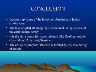 CONCLUSIONCONCLUSION
• Deccan trap is one of the important formation in Indian
stratigraphy.
• The lava erupted all along the fission crack in the surface of
the earth intermittently.
• It is the store house for many minerals like Zeolites, Augite,
Chalcedony, Amythyst,Quartz etc.
• The ore of Aluminium- Bauxite is formed by the weathering
of Basalt.
 
