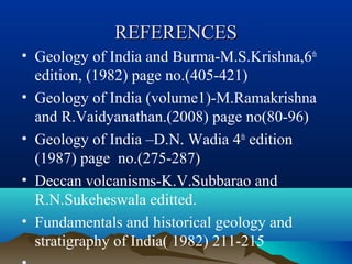 REFERENCESREFERENCES
• Geology of India and Burma-M.S.Krishna,6th
edition, (1982) page no.(405-421)
• Geology of India (volume1)-M.Ramakrishna
and R.Vaidyanathan.(2008) page no(80-96)
• Geology of India –D.N. Wadia 4th
edition
(1987) page no.(275-287)
• Deccan volcanisms-K.V.Subbarao and
R.N.Sukeheswala editted.
• Fundamentals and historical geology and
stratigraphy of India( 1982) 211-215
 