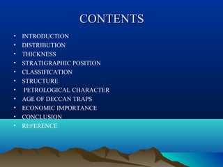 CONTENTSCONTENTS
• INTRODUCTION
• DISTRIBUTION
• THICKNESS
• STRATIGRAPHIC POSITION
• CLASSIFICATION
• STRUCTURE
• PETROLOGICAL CHARACTER
• AGE OF DECCAN TRAPS
• ECONOMIC IMPORTANCE
• CONCLUSION
• REFERENCE
 
