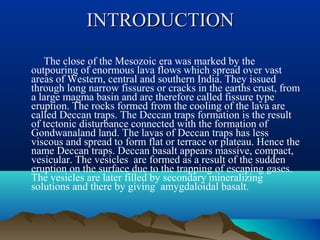 INTRODUCTIONINTRODUCTION
The close of the Mesozoic era was marked by the
outpouring of enormous lava flows which spread over vast
areas of Western, central and southern India. They issued
through long narrow fissures or cracks in the earths crust, from
a large magma basin and are therefore called fissure type
eruption. The rocks formed from the cooling of the lava are
called Deccan traps. The Deccan traps formation is the result
of tectonic disturbance connected with the formation of
Gondwanaland land. The lavas of Deccan traps has less
viscous and spread to form flat or terrace or plateau. Hence the
name Deccan traps. Deccan basalt appears massive, compact,
vesicular. The vesicles are formed as a result of the sudden
eruption on the surface due to the trapping of escaping gases.
The vesicles are later filled by secondary mineralizing
solutions and there by giving amygdaloidal basalt.
 