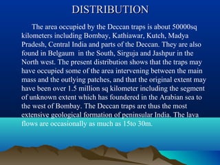 DISTRIBUTIONDISTRIBUTION
The area occupied by the Deccan traps is about 50000sq
kilometers including Bombay, Kathiawar, Kutch, Madya
Pradesh, Central India and parts of the Deccan. They are also
found in Belgaum in the South, Sirguja and Jashpur in the
North west. The present distribution shows that the traps may
have occupied some of the area intervening between the main
mass and the outlying patches, and that the original extent may
have been over 1.5 million sq kilometer including the segment
of unknown extent which has foundered in the Arabian sea to
the west of Bombay. The Deccan traps are thus the most
extensive geological formation of peninsular India. The lava
flows are occasionally as much as 15to 30m.
 