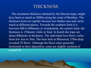 THICKNESSTHICKNESS
The maximum thickness attained by the Deccan traps, might
have been as much as 3000m along the coast of Bombay. The
thickness however rapidly become less further east and varies
much at different places. Towards the southern limit it is
between 600 to 800meter at Amarkantak, the eastern limit, the
thickness is 150meter while in Sind. In Kutch the traps are
about 800meter in thickness. The individual lava flows varies
from few feet to 36m. The bore hole at Bhusawal, 370m deep
revealed 29 flows. Although the flows enter generally
horizontal in their deposition, some are slightly inclined of
around 20.
 