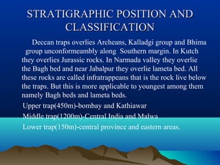 STRATIGRAPHIC POSITION ANDSTRATIGRAPHIC POSITION AND
CLASSIFICATIONCLASSIFICATION
Deccan traps overlies Archeans, Kalladgi group and Bhima
group unconformeambly along Southern margin. In Kutch
they overlies Jurassic rocks. In Narmada valley they overlie
the Bagh bed and near Jabalpur they overlie lameta bed. All
these rocks are called infratrappeans that is the rock live below
the traps. But this is more applicable to youngest among them
namely Bagh beds and lameta beds.
Upper trap(450m)-bombay and Kathiawar
Middle trap(1200m)-Central India and Malwa
Lower trap(150m)-central province and eastern areas.
 