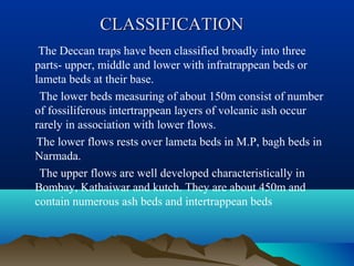CLASSIFICATIONCLASSIFICATION
The Deccan traps have been classified broadly into three
parts- upper, middle and lower with infratrappean beds or
lameta beds at their base.
The lower beds measuring of about 150m consist of number
of fossiliferous intertrappean layers of volcanic ash occur
rarely in association with lower flows.
The lower flows rests over lameta beds in M.P, bagh beds in
Narmada.
The upper flows are well developed characteristically in
Bombay, Kathaiwar and kutch. They are about 450m and
contain numerous ash beds and intertrappean beds
 