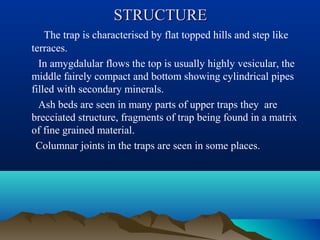 STRUCTURESTRUCTURE
The trap is characterised by flat topped hills and step like
terraces.
In amygdalular flows the top is usually highly vesicular, the
middle fairely compact and bottom showing cylindrical pipes
filled with secondary minerals.
Ash beds are seen in many parts of upper traps they are
brecciated structure, fragments of trap being found in a matrix
of fine grained material.
Columnar joints in the traps are seen in some places.
 