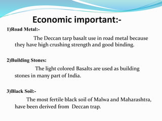 Economic important:-
1)Road Metal:-
The Deccan tarp basalt use in road metal because
they have high crushing strength and good binding.
2)Building Stones:
The light colored Basalts are used as building
stones in many part of India.
3)Black Soil:-
The most fertile black soil of Malwa and Maharashtra,
have been derived from Deccan trap.
 
