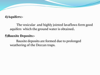 4)Aquifers:-
The vesicular and highly jointed lavaflows form good
aquifers which the ground water is obtained.
5)Bauxite Deposits:-
Bauxite deposits are formed due to prolonged
weathering of the Deccan traps.
 