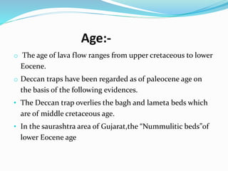 Age:-
o The age of lava flow ranges from upper cretaceous to lower
Eocene.
o Deccan traps have been regarded as of paleocene age on
the basis of the following evidences.
• The Deccan trap overlies the bagh and lameta beds which
are of middle cretaceous age.
• In the saurashtra area of Gujarat,the “Nummulitic beds”of
lower Eocene age
 