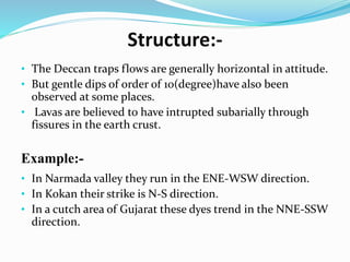 Structure:-
• The Deccan traps flows are generally horizontal in attitude.
• But gentle dips of order of 10(degree)have also been
observed at some places.
• Lavas are believed to have intrupted subarially through
fissures in the earth crust.
Example:-
• In Narmada valley they run in the ENE-WSW direction.
• In Kokan their strike is N-S direction.
• In a cutch area of Gujarat these dyes trend in the NNE-SSW
direction.
 