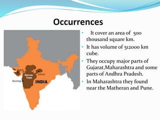 Occurrences
• It cover an area of 500
thousand square km.
• It has volume of 512000 km
cube.
• They occupy major parts of
Gujarat,Maharashtra and some
parts of Andhra Pradesh.
• In Maharashtra they found
near the Matheran and Pune.
 
