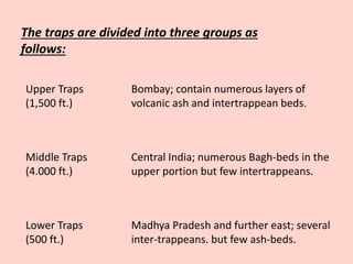 The traps are divided into three groups as
follows:
Upper Traps
(1,500 ft.)
Middle Traps
(4.000 ft.)
Lower Traps
(500 ft.)
Bombay; contain numerous layers of
volcanic ash and intertrappean beds.
Central India; numerous Bagh-beds in the
upper portion but few intertrappeans.
Madhya Pradesh and further east; several
inter-trappeans. but few ash-beds.
 