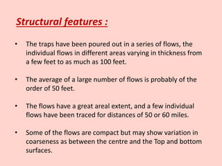 Structural features :
• The traps have been poured out in a series of flows, the
individual flows in different areas varying in thickness from
a few feet to as much as 100 feet.
• The average of a large number of flows is probably of the
order of 50 feet.
• The flows have a great areal extent, and a few individual
flows have been traced for distances of 50 or 60 miles.
• Some of the flows are compact but may show variation in
coarseness as between the centre and the Top and bottom
surfaces.
 