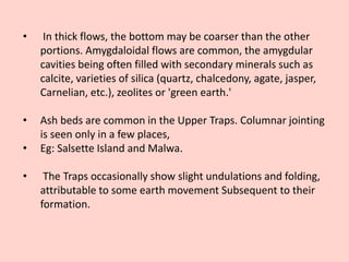 • In thick flows, the bottom may be coarser than the other
portions. Amygdaloidal flows are common, the amygdular
cavities being often filled with secondary minerals such as
calcite, varieties of silica (quartz, chalcedony, agate, jasper,
Carnelian, etc.), zeolites or 'green earth.'
• Ash beds are common in the Upper Traps. Columnar jointing
is seen only in a few places,
• Eg: Salsette Island and Malwa.
• The Traps occasionally show slight undulations and folding,
attributable to some earth movement Subsequent to their
formation.
 