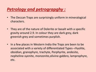 Petrology and petrograpghy :
• The Deccan Traps are surprisingly uniform in mineralogical
characters.
• They are of the nature of Dolerite or basalt with a specific
gravity around 2.9. In colour they are dark grey, dark
greenish grey and sometimes purplish.
• In a few places in Western India the Traps are been to be
associated with a variety of differentiated Types--rhyolite,
obsidian, granophyre, trachyte, Porphyrite, andesite,
nepheline-syenite, monzonite,olivine-gabbro, lamprophyre,
etc.
 