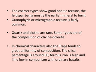 • The coarser types show good ophitic texture, the
feldspar being mostly the earlier mineral to form.
• Granophyric or micrographic texture is fairly
common.
• Quartz and biotite are rare. Some Types are of
the composition of olivine-dolerite.
• In chemical characters also the Traps tends to
great uniformity of composition. The silica
percentage is around 50; ferrous iron is high and
lime low in comparison with ordinary basalts.
 