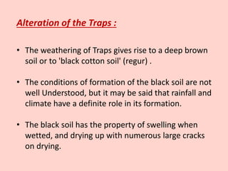 Alteration of the Traps :
• The weathering of Traps gives rise to a deep brown
soil or to 'black cotton soil' (regur) .
• The conditions of formation of the black soil are not
well Understood, but it may be said that rainfall and
climate have a definite role in its formation.
• The black soil has the property of swelling when
wetted, and drying up with numerous large cracks
on drying.
 