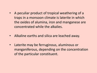 • A peculiar product of tropical weathering of a
traps in a monsoon climate is laterite in which
the oxides of alumina, iron and manganese are
concentrated while the alkalies.
• Alkaline earths and silica are leached away.
• Laterite may be ferruginous, aluminous or
manganiferous, depending on the concentration
of the particular constituent.
 