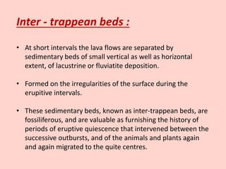 Inter - trappean beds :
• At short intervals the lava flows are separated by
sedimentary beds of small vertical as well as horizontal
extent, of lacustrine or fluviatite deposition.
• Formed on the irregularities of the surface during the
erupitive intervals.
• These sedimentary beds, known as inter-trappean beds, are
fossiliferous, and are valuable as furnishing the history of
periods of eruptive quiescence that intervened between the
successive outbursts, and of the animals and plants again
and again migrated to the quite centres.
 