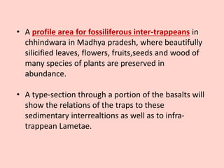 • A profile area for fossiliferous inter-trappeans in
chhindwara in Madhya pradesh, where beautifully
silicified leaves, flowers, fruits,seeds and wood of
many species of plants are preserved in
abundance.
• A type-section through a portion of the basalts will
show the relations of the traps to these
sedimentary interrealtions as well as to infra-
trappean Lametae.
 