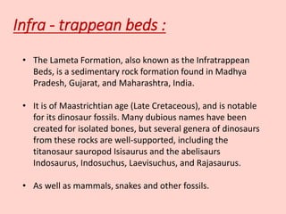 Infra - trappean beds :
• The Lameta Formation, also known as the Infratrappean
Beds, is a sedimentary rock formation found in Madhya
Pradesh, Gujarat, and Maharashtra, India.
• It is of Maastrichtian age (Late Cretaceous), and is notable
for its dinosaur fossils. Many dubious names have been
created for isolated bones, but several genera of dinosaurs
from these rocks are well-supported, including the
titanosaur sauropod Isisaurus and the abelisaurs
Indosaurus, Indosuchus, Laevisuchus, and Rajasaurus.
• As well as mammals, snakes and other fossils.
 