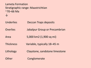 Lameta Formation
Stratigraphic range: Maastrichtian
~70–66 Ma
↓
Underlies Deccan Traps deposits
Overlies Jabalpur Group or Precambrian
Area 5,000 km2 (1,900 sq mi)
Thickness Variable, typically 18–45 m
Lithology Claystone, sandstone limestone
Other Conglomerate
 