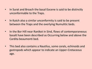 • In Surat and Broach the basal Eocene is said to be distinctly
unconformable to the Traps.
• ln Kutch also a similar unconformity is said to be present
between the Traps and the overlying Numulitic beds.
• In the Bor Hill near Ranikot in Sind, flows of contemporaneous
basalt have been described as Occurring below and above the
Cardita beaumonti bed.
• This bed also contains a Nautilus, some corals, echinoids and
gastropods which appear to indicate an Upper-Cretaceous
age.
 