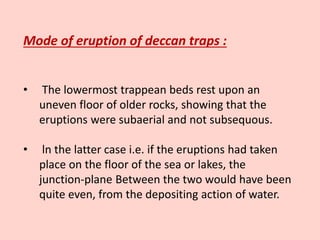 Mode of eruption of deccan traps :
• The lowermost trappean beds rest upon an
uneven floor of older rocks, showing that the
eruptions were subaerial and not subsequous.
• ln the latter case i.e. if the eruptions had taken
place on the floor of the sea or lakes, the
junction-plane Between the two would have been
quite even, from the depositing action of water.
 