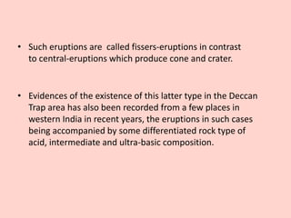• Evidences of the existence of this latter type in the Deccan
Trap area has also been recorded from a few places in
western India in recent years, the eruptions in such cases
being accompanied by some differentiated rock type of
acid, intermediate and ultra-basic composition.
• Such eruptions are called fissers-eruptions in contrast
to central-eruptions which produce cone and crater.
 