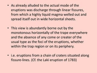 • As already alluded to the actual mode of the
eruptions was discharge through linear fissures,
from which a highly liquid magma welled out and
spread itself out in wide horizontal sheets.
• This view is abundantly borne out by the
monotonous horizontally of the trape everywhere
and the absence of any come or creater of the
usual type as the foci of the eruptions, whether
within the trap region or on its periphery.
• i.e. eruptions from a chain of craters situated along
fissure-lines. (Cf. the Laki eruption of 1783)
 