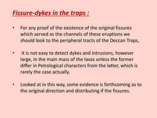 Fissure-dykes in the traps :
• For any proof of the existence of the original fissures
which served as the channels of these eruptions we
should look to the peripheral tracts of the Deccan Traps,
• it is not easy to detect dykes and intrusions, however
large, in the main mass of the lavas unless the former
differ in Petrological characters from the latter, which is
rarely the case actually.
• Looked at in this way, some evidence is forthcoming as to
the original direction and distributing if the fissures.
 