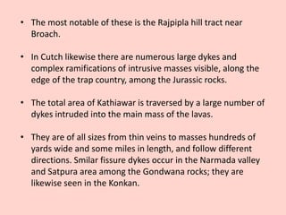 • The most notable of these is the Rajpipla hill tract near
Broach.
• In Cutch likewise there are numerous large dykes and
complex ramifications of intrusive masses visible, along the
edge of the trap country, among the Jurassic rocks.
• The total area of Kathiawar is traversed by a large number of
dykes intruded into the main mass of the lavas.
• They are of all sizes from thin veins to masses hundreds of
yards wide and some miles in length, and follow different
directions. Smilar fissure dykes occur in the Narmada valley
and Satpura area among the Gondwana rocks; they are
likewise seen in the Konkan.
 