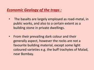 Economic Geology of the traps :
• The basalts are largely employed as road-metal, in
public works, and also to a certain extent as a
building stone in private dwellings.
• From their prevailing dark colour and their
generally aspect, however the rocks are not a
favourite building material, except some light
coloured varieties e.g. the buff trachytes of Malad,
near Bombay.
 
