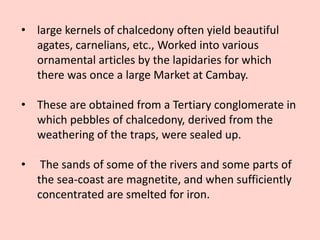 • large kernels of chalcedony often yield beautiful
agates, carnelians, etc., Worked into various
ornamental articles by the lapidaries for which
there was once a large Market at Cambay.
• These are obtained from a Tertiary conglomerate in
which pebbles of chalcedony, derived from the
weathering of the traps, were sealed up.
• The sands of some of the rivers and some parts of
the sea-coast are magnetite, and when sufficiently
concentrated are smelted for iron.
 