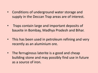 • Conditions of underground water storage and
supply in the Deccan Trap areas are of interest.
• Traps contain large and important deposits of
bauxite in Bombay, Madhya Pradesh and Bihar.
• This has been used in petroleum refining and very
recently as an aluminium ore.
• The ferruginous laterite is a good and cheap
building stone and may possibly find use in future
as a source of iron.
 