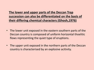 The lower and upper parts of the Deccan Trap
succession can also be differentiated on the basis of
their differing chemical characters (Ghosh,1976)
• The lower unit exposed in the eastern southern parts of the
Deccan country is composed of uniform horizontal thoelitic
flows representing the quiet type of eruptions.
• The upper unit exposed in the northern parts of the Deccan
country is characterised by an explosive acitivity.
 