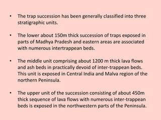 • The trap succession has been generally classified into three
stratigraphic units.
• The lower about 150m thick succession of traps exposed in
parts of Madhya Pradesh and eastern areas are associated
with numerous intertrappean beds.
• The middle unit comprising about 1200 m thick lava flows
and ash beds in practically devoid of inter-trappean beds.
This unit is exposed in Central India and Malva region of the
northern Peninsula.
• The upper unit of the succession consisting of about 450m
thick sequence of lava flows with numerous inter-trappean
beds is exposed in the northwestern parts of the Peninsula.
 