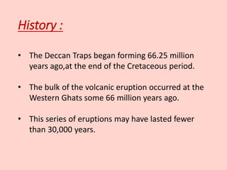 History :
• The Deccan Traps began forming 66.25 million
years ago,at the end of the Cretaceous period.
• The bulk of the volcanic eruption occurred at the
Western Ghats some 66 million years ago.
• This series of eruptions may have lasted fewer
than 30,000 years.
 