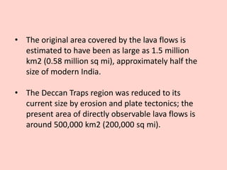 • The original area covered by the lava flows is
estimated to have been as large as 1.5 million
km2 (0.58 million sq mi), approximately half the
size of modern India.
• The Deccan Traps region was reduced to its
current size by erosion and plate tectonics; the
present area of directly observable lava flows is
around 500,000 km2 (200,000 sq mi).
 