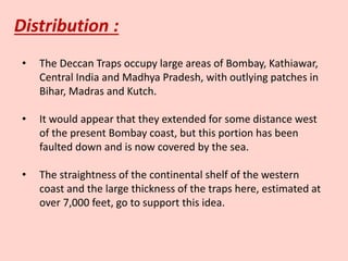 Distribution :
• The Deccan Traps occupy large areas of Bombay, Kathiawar,
Central India and Madhya Pradesh, with outlying patches in
Bihar, Madras and Kutch.
• It would appear that they extended for some distance west
of the present Bombay coast, but this portion has been
faulted down and is now covered by the sea.
• The straightness of the continental shelf of the western
coast and the large thickness of the traps here, estimated at
over 7,000 feet, go to support this idea.
 