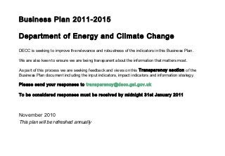Business Plan 2011-2015
Department of Energy and Climate Change
DECC is seeking to improve the relevance and robustness of the indicators in this Business Plan.
We are also keen to ensure we are being transparent about the information that matters most.
As part of this process we are seeking feedback and views on this Transparency section of the
Business Plan document including the input indicators, impact indicators and information strategy.
Please send your responses to transparency@decc.gsi.gov.uk
To be considered responses must be received by midnight 31st January 2011
November 2010
This plan will be refreshed annually
 