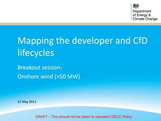 Mapping the developer and CfD
lifecycles
Breakout session:
Onshore wind (>50 MW)
21 May 2013
DRAFT – This should not be taken to represent DECC Policy
 