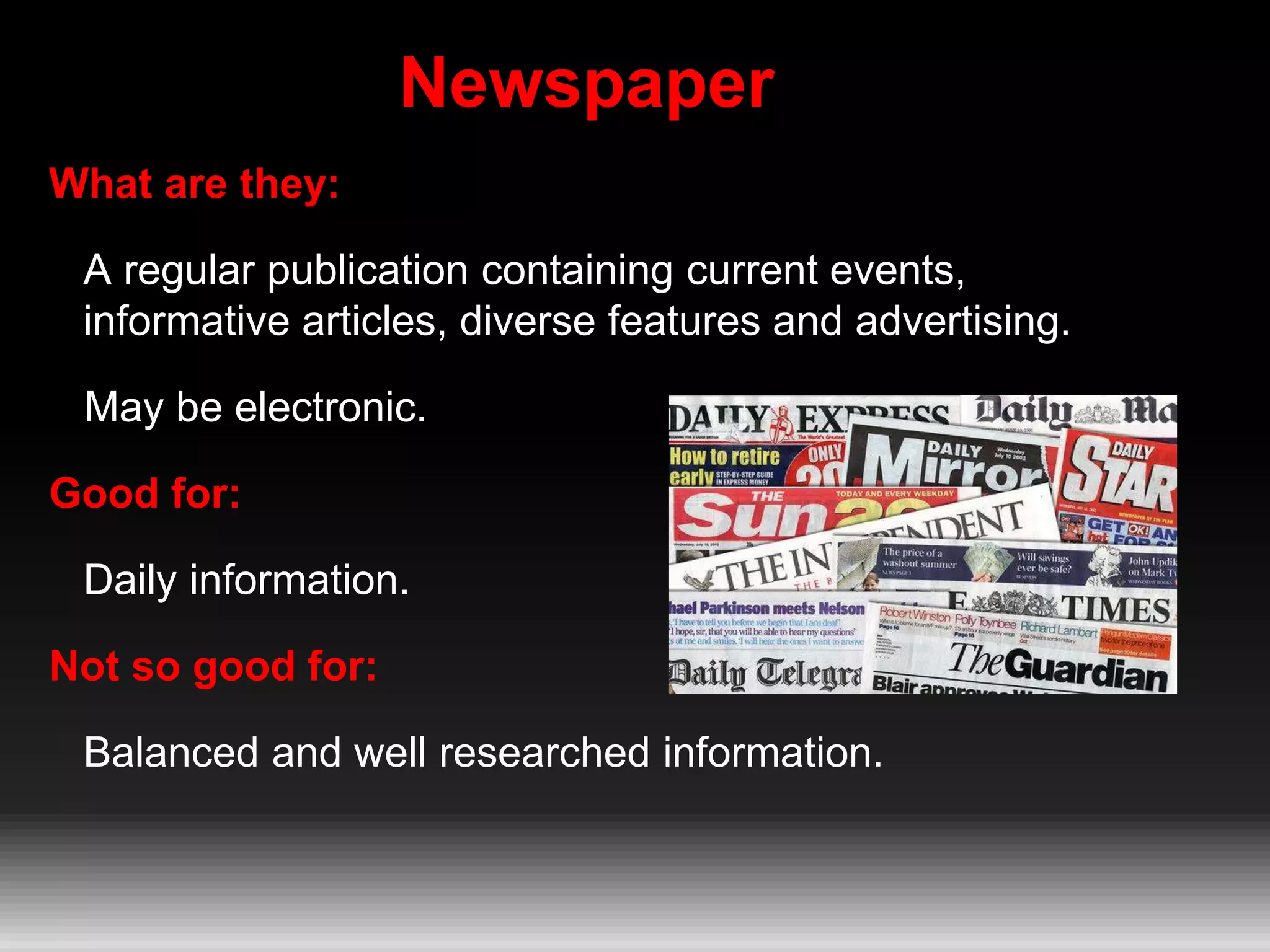 Newspaper
What are they:
A regular publication containing current events,
informative articles, diverse features and advertising.
May be electronic.
Good for:
Daily information.
Not so good for:
Balanced and well researched information.
 