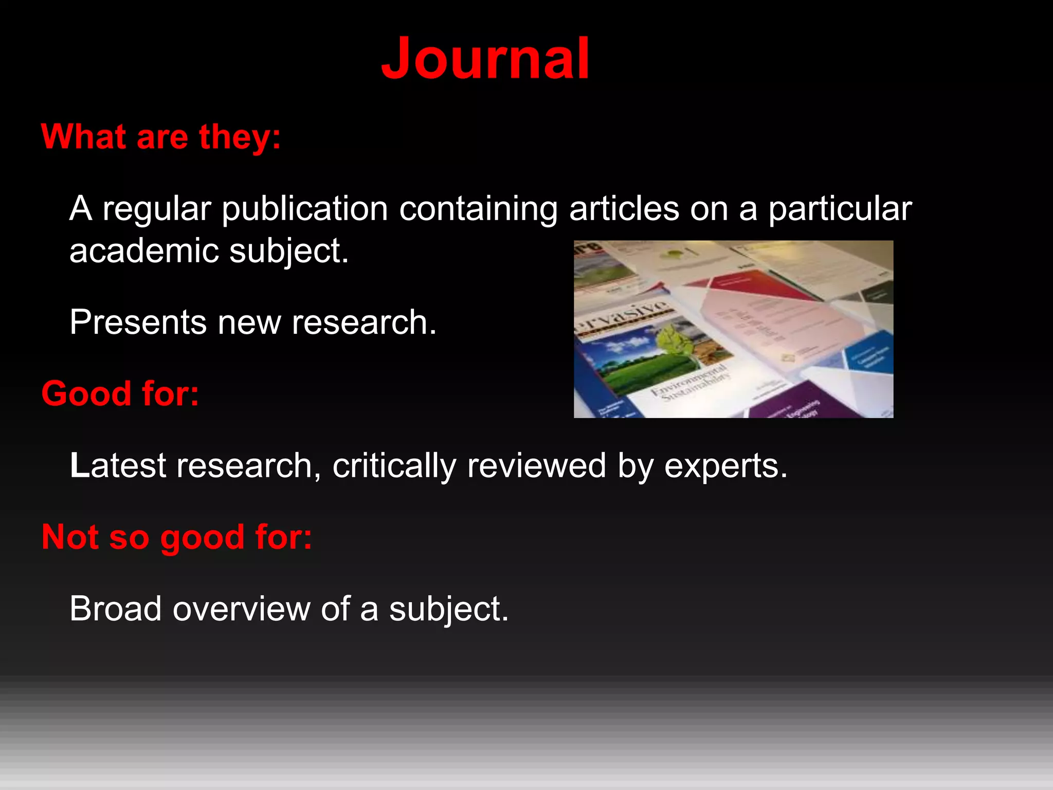 Journal
What are they:
A regular publication containing articles on a particular
academic subject.
Presents new research.
Good for:
Latest research, critically reviewed by experts.
Not so good for:
Broad overview of a subject.
 