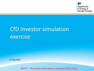 CfD investor simulation
exercise
21 May 2013
DRAFT – This should not be taken to represent DECC Policy
 