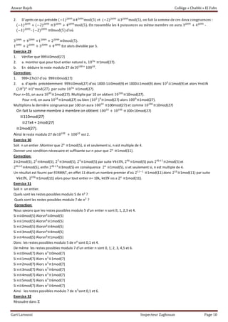 Anwar Rajeb Collège « Chabbi » El Fahs
Gari Laroussi Inspecteur Zaghouan Page 10
2. D’après ce qui précède (−1)2099
≡42099
mod(5) et (−2)2099
≡32099
mod(5), on fait la somme de ces deux congruences :
(−1)2099
+ (−2)2099
≡32099
+ 42099
mod(5). On rassemble les 4 puissances au même membre on aura 32099
+ 42099
-
(−1)2099
- (−2)2099
≡0mod(5) d’où
32099
+ 42099
+12099
+ 22099
≡0mod(5).
12099
+ 22099
+ 32099
+ 42099
Est alors divisible par 5.
Exercice 29
1. Vérifier que 999≡0mod(27)
2. a. montrer que pour tout entier naturel n, 103n
≡1mod(27).
b. En déduire le reste modulo 27 de10100+
10010
.
Correction:
1. 999=27x37 d’où 999≡0mod(27)
2. a. d’après précédemment 999≡0mod(27) d’où 1000-1≡0mod(9) et 1000≡1mod(9) donc 103
≡1mod(9) et alors ∀n∈IN
(103
)n
≡1n
mod(27) par suite 103n
≡1mod(27).
Pour n=33, on aura 1099
≡1mod(27). Multiplie par 10 on obtient 10100
≡10mod(27).
Pour n=6, on aura 1018
≡1mod(27) ou bien (102
)9
≡1mod(27) alors 1009
≡1mod(27).
Multiplions la dernière congruence par 100 on aura 10010
≡100mod(27) et comme 10100
≡10mod(27)
On fait la somme membre à membre on obtient 10010
+ 10100
≡100+10mod(27)
≡110mod(27)
≡27x4 + 2mod(27)
≡2mod(27).
Ainsi le reste modulo 27 de10100
+ 10010
est 2.
Exercice 30
Soit n un entier .Montrer que 2n
≡1mod(5), si et seulement si, n est multiple de 4.
Donner une condition nécessaire et suffisante sur n pour que 2n
≡1mod(11).
Correction:
2≡2mod(5), 22
≡4mod(5), 23
≡3mod(5), 24
≡1mod(5) par suite ∀k∈IN, 24k
≡1mod(5) puis 24k+1
≡2mod(5) et
24k+2
≡4mod(5), enfin 24k+3
≡3mod(5) en conséquence 2n
≡1mod(5), si et seulement si, n est multiple de 4.
Un résultat est fourni par FERMAT, en effet 11 étant un nombre premier d’où 211−1
≡1mod(11).donc 210
≡1mod(11) par suite
∀k∈IN, 210k
≡1mod(11) alors pour tout entier n= 10k, k∈IN on a 2n
≡1mod(11).
Exercice 31
Soit n un entier.
Quels sont les restes possibles modulo 5 de n² ?
Quels sont les restes possibles modulo 7 de n3
?
Correction:
Nous savons que les restes possibles modulo 5 d’un entier n sont 0, 1, 2,3 et 4.
Si n≡0mod(5) Alorsn²≡0mod(5)
Si n≡1mod(5) Alorsn²≡1mod(5)
Si n≡2mod(5) Alorsn²≡4mod(5)
Si n≡3mod(5) Alorsn²≡4mod(5)
Si n≡4mod(5) Alorsn²≡1mod(5)
Donc les restes possibles modulo 5 de n² sont 0,1 et 4.
De même les restes possibles modulo 7 d’un entier n sont 0, 1, 2, 3, 4,5 et 6.
Si n≡0mod(7) Alors n3
≡0mod(7)
Si n≡1mod(7) Alors n3
≡1mod(7)
Si n≡2mod(7) Alors n3
≡1mod(7)
Si n≡3mod(7) Alors n3
≡6mod(7)
Si n≡4mod(7) Alors n3
≡1mod(7)
Si n≡5mod(7) Alors n3
≡6mod(7)
Si n≡6mod(7) Alors n3
≡6mod(7)
Ainsi les restes possibles modulo 7 de n3
sont 0,1 et 6.
Exercice 32
Résoudre dans ℤ
 