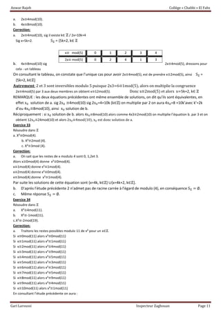 Anwar Rajeb Collège « Chabbi » El Fahs
Gari Laroussi Inspecteur Zaghouan Page 11
a. 2x≡4mod(10).
b. 4x≡8mod(10).
Correction:
a. 2x≡4mod(10), sig il existe k∈ ℤ / 2x=10k+4
Sig x=5k+2. Sℤ = {5k+2, k∈ ℤ
b. 4x≡8mod(10) sig 2x≡4mod(5), dressons pour
cela - un tableau
On consultant le tableau, on constate que l’unique cas pour avoir 2x≡4mod(5), est de prendre x≡2mod(5), ainsi Sℤ =
{5k+2, k∈ℤ+
𝐀𝐮𝐭𝐫𝐞𝐦𝐞𝐧𝐭: 2 et 3 sont inversibles modulo 5 puisque 2x3=6≡1mod(5), alors on multiplie la congruence
2x≡4mod(5) par 3 aux deux membres on obtient x≡12mod(5). Donc x≡2mod(5) et alors x=5k+2, k∈ ℤ
REMARQUE : les deux équations précédentes ont même ensemble de solutions, on dit qu’ils sont équivalentes, en
effet x0 solution de a. sig 2x0 ≡4mod(10) sig 2x0=4+10k (k∈ℤ) on multiplie par 2 on aura 4x0=8 +10k’avec k’=2k
d’ou 4x0≡8mod(10), ainsi x0 solution de b.
Réciproquement : si x0 solution de b. alors 4x0≡8mod(10) alors comme 4x3≡2mod(10) on multiplie l’équation b. par 3 et on
obtient 12x0≡24mod(10) et alors 2x0≡4mod(10), x0 est donc solution de a.
Exercice 33
Résoudre dans ℤ
a. X²≡0mod(4).
b. X²≡2mod (4).
c. X²≡3mod (4).
Correction:
a. On sait que les restes de x modulo 4 sont 0, 1,2et 3.
Alors x≡0mod(4) donne x²≡0mod(4).
x≡1mod(4) donne x²≡1mod(4).
x≡2mod(4) donne x²≡0mod(4).
x≡3mod(4) donne x²≡1mod(4).
Par suite les solutions de cette équation sont {x=4k, k∈ℤ} ∪{x=4k+2, k∈ℤ+.
b. D’après l’étude précédente 2 n’admet pas de racine carrée à l’égard de modulo (4), en conséquence Sℤ = ∅.
c. Même réponse Sℤ = ∅.
Exercice 34
Résoudre dans ℤ
a. X²≡4mod(11).
b. X²≡-1mod(11).
c.X²≡-2mod(19).
Correction:
a. Traitons les restes possibles modulo 11 de x² pour un x∈ℤ.
Si x≡0mod(11) alors x²≡0mod(11)
Si x≡1mod(11) alors x²≡1mod(11)
Si x≡2mod(11) alors x²≡4mod(11)
Si x≡3mod(11) alors x²≡9mod(11)
Si x≡4mod(11) alors x²≡5mod(11)
Si x≡5mod(11) alors x²≡3mod(11)
Si x≡6mod(11) alors x²≡3mod(11)
Si x≡7mod(11) alors x²≡5mod(11)
Si x≡8mod(11) alors x²≡9mod(11)
Si x≡9mod(11) alors x²≡4mod(11)
Si x≡10mod(11) alors x²≡1mod(11)
En consultant l’étude précédente on aura :
x≡ mod(5) 0 1 2 3 4
2x≡ mod(5) 0 2 4 1 3
 