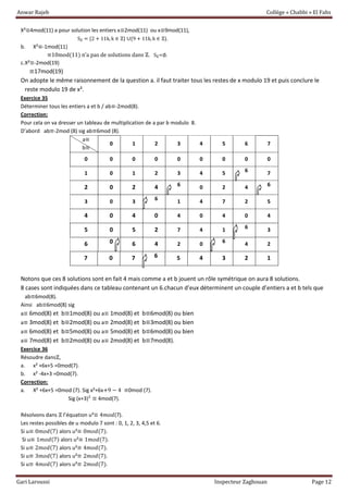 Anwar Rajeb Collège « Chabbi » El Fahs
Gari Laroussi Inspecteur Zaghouan Page 12
X²≡4mod(11) a pour solution les entiers x≡2mod(11) ou x≡9mod(11),
Sℤ = {2 + 11k, k ∈ ℤ} ∪{9 + 11k, k ∈ ℤ}.
b. X²≡-1mod(11)
≡10mod(11) n’a pas de solutions dans ℤ. Sℤ=∅.
c.X²≡-2mod(19)
≡17mod(19)
On adopte le même raisonnement de la question a. il faut traiter tous les restes de x modulo 19 et puis conclure le
reste modulo 19 de x².
Exercice 35
Déterminer tous les entiers a et b / ab≡-2mod(8).
Correction:
Pour cela on va dresser un tableau de multiplication de a par b modulo 8.
D’abord ab≡-2mod (8) sig ab≡6mod (8).
a≡
b≡
0 1 2 3 4 5 6 7
0 0 0 0 0 0 0 0 0
1 0 1 2 3 4 5 6 7
2 0 2 4 6 0 2 4 6
3 0 3 6 1 4 7 2 5
4 0 4 0 4 0 4 0 4
5 0 5 2 7 4 1 6 3
6 0 6 4 2 0 6 4 2
7 0 7 6 5 4 3 2 1
Notons que ces 8 solutions sont en fait 4 mais comme a et b jouent un rôle symétrique on aura 8 solutions.
8 cases sont indiquées dans ce tableau contenant un 6.chacun d’eux déterminent un couple d’entiers a et b tels que
ab≡6mod(8).
Ainsi ab≡6mod(8) sig
a≡ 6mod(8) et b≡1mod(8) ou a≡ 1mod(8) et b≡6mod(8) ou bien
a≡ 3mod(8) et b≡2mod(8) ou a≡ 2mod(8) et b≡3mod(8) ou bien
a≡ 6mod(8) et b≡5mod(8) ou a≡ 5mod(8) et b≡6mod(8) ou bien
a≡ 7mod(8) et b≡2mod(8) ou a≡ 2mod(8) et b≡7mod(8).
Exercice 36
Résoudre dansℤ,
a. x² +6x+5 =0mod(7).
b. x² -4x+3 =0mod(7).
Correction:
a. X² +6x+5 =0mod (7). Sig x²+6x+9 − 4 ≡0mod (7).
Sig (x+3)² ≡ 4mod(7).
Résolvons dans ℤ l’équation u²≡ 4𝑚𝑜𝑑(7).
Les restes possibles de u modulo 7 sont : 0, 1, 2, 3, 4,5 et 6.
Si u≡ 0𝑚𝑜𝑑(7) alors u²≡ 0𝑚𝑜𝑑(7).
Si u≡ 1𝑚𝑜𝑑(7) alors u²≡ 1𝑚𝑜𝑑(7).
Si u≡ 2𝑚𝑜𝑑(7) alors u²≡ 4𝑚𝑜𝑑(7).
Si u≡ 3𝑚𝑜𝑑(7) alors u²≡ 2𝑚𝑜𝑑(7).
Si u≡ 4𝑚𝑜𝑑(7) alors u²≡ 2𝑚𝑜𝑑(7).
 