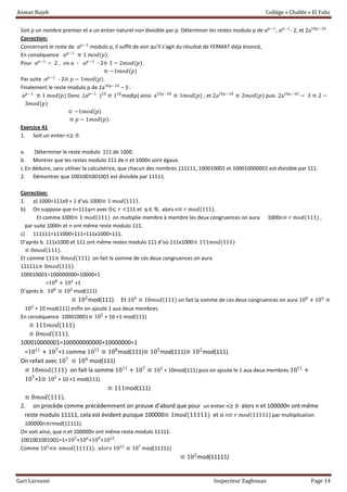 Anwar Rajeb Collège « Chabbi » El Fahs
Gari Laroussi Inspecteur Zaghouan Page 14
Soit p un nombre premier et a un entier naturel non divisible par p. Déterminer les restes modulo p de 𝑎 𝑝−1
, 𝑎 𝑝−1
- 2, et 2a10p−10
Correction:
Concernant le reste de 𝑎 𝑝−1
modulo p, il suffit de voir qu’il s’agit du résultat de FERMAT déjà énoncé,
En conséquence 𝑎 𝑝−1
≡ 1 𝑚𝑜𝑑(𝑝).
Pour 𝑎 𝑝−1
− 2 , 𝑜𝑛 𝑎 ∶ 𝑎 𝑝−1
- 2≡ 1 − 2𝑚𝑜𝑑(𝑝).
≡ −1𝑚𝑜𝑑(𝑝)
Par suite 𝑎 𝑝−1
- 2≡ 𝑝 − 1𝑚𝑜𝑑(𝑝).
Finalement le reste modulo p de 2a10p−10
– 3 :
𝑎 𝑝−1
≡ 1 𝑚𝑜𝑑(𝑝) Donc (𝑎 𝑝−1
)10
≡ 110
mod(p) ainsi a10p−10
≡ 1𝑚𝑜𝑑(𝑝) , et 2a10p−10
≡ 2𝑚𝑜𝑑(𝑝) puis 2a10p−10
− 3 ≡ 2 −
3𝑚𝑜𝑑(𝑝)
≡ −1𝑚𝑜𝑑(𝑝)
≡ 𝑝 − 1𝑚𝑜𝑑(𝑝).
Exercice 41
1. Soit un entier n≥ 0.
a. Déterminer le reste modulo 111 de 1000.
b. Montrer que les restes modulo 111 de n et 1000n sont égaux.
c.En déduire, sans utiliser la calculatrice, que chacun des nombres 111111, 100010001 et 100010000001 est divisible par 111.
2. Démontrer que 1001001001001 est divisible par 11111.
Correction:
1. a) 1000=111x9 + 1 d’où 1000≡ 1 𝑚𝑜𝑑(111).
b) On suppose que n=111q+r avec 0≤ 𝑟 <111 et q ∈ ℕ, alors n≡ 𝑟 𝑚𝑜𝑑(111).
Et comme 1000≡ 1 𝑚𝑜𝑑(111) on multiplie membre à membre les deux congruences on aura 1000n≡ 𝑟 𝑚𝑜𝑑(111) ,
par suite 1000n et n ont même reste modulo 111.
c) 111111=111000+111=111x1000+111.
D’après b. 111x1000 et 111 ont même restes modulo 111 d’où 111x1000≡ 111𝑚𝑜𝑑(111)
≡ 0𝑚𝑜𝑑(111).
Et comme 111≡ 0𝑚𝑜𝑑(111) on fait la somme de ces deux congruences on aura
111111≡ 0𝑚𝑜𝑑(111).
100010001=100000000+10000+1
=108
+ 104
+1
D’après b. 108
≡ 105
mod(111)
≡ 102
mod(111). Et 104
≡ 10𝑚𝑜𝑑(111) on fait la somme de ces deux congruences on aura 108
+ 104
≡
102
+ 10 mod(111) enfin on ajoute 1 aux deux membres.
En conséquence 100010001≡ 102
+ 10 +1 mod(111)
≡ 111𝑚𝑜𝑑(111)
≡ 0𝑚𝑜𝑑(111).
100010000001=100000000000+10000000+1
=1011
+ 107
+1 comme 1011
≡ 108
mod(111)≡ 105
mod(111)≡ 102
mod(111).
On refait avec 107
≡ 104
mod(111)
≡ 10𝑚𝑜𝑑(111) on fait la somme 1011
+ 107
≡ 102
+ 10mod(111) puis on ajoute le 1 aux deux membres 1011
+
107
+1≡ 102
+ 10 +1 mod(111)
≡ 111mod(111)
≡ 0𝑚𝑜𝑑(111).
2. on procède comme précédemment on prouve d’abord que pour un entier n≥ 0 alors n et 100000n ont même
reste modulo 11111, cela est évident puisque 100000≡ 1𝑚𝑜𝑑(11111) et si n≡ 𝑟 𝑚𝑜𝑑(11111) par multiplication
100000n≡rmod(11111).
On voit ainsi, que n et 100000n ont même reste modulo 11111.
1001001001001=1+103
+106
+109
+1012
.
Comme 105
n≡ 𝑛𝑚𝑜𝑑(11111). 𝑎𝑙𝑜𝑟𝑠 1012
≡ 107
mod(11111)
≡ 102
mod(11111)
 